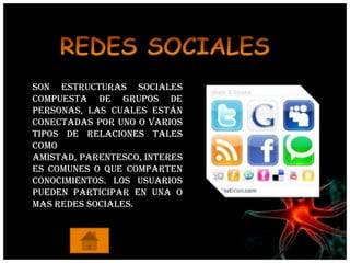 Son estructuras sociales
compuesta de grupos de
personas, las cuales están
conectadas por uno o varios
tipos de relaciones tales
como
amistad, parentesco, interes
es comunes o que comparten
conocimientos. Los usuarios
pueden participar en una o
mas redes sociales.
 