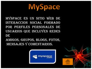 MySpace es un sitio web de
interaccion social formado
por perfiles personales de
usuarios que incluyen redes
de
amigos, grupos, blogs, fotos,
 mensajes y comentarios.
 