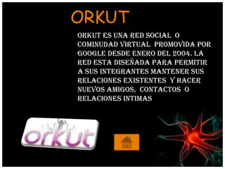ORKUT
Orkut es una red social o
cominudad virtual promovida por
google desde enero del 2004. La
red esta diseñada para permitir
a sus integrantes mantener sus
relaciones existentes y hacer
nuevos amigos, contactos o
relaciones intimas
 