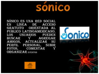 Sónico es una red social
en   línea   de    acceso
gratuito orientada al
publico latinoamericano.
Los    usuarios     pueden
buscar     y      agregar
amigos, actualizar su
perfil personal, subir
fotos,    comentar       y
organizar eventos
 