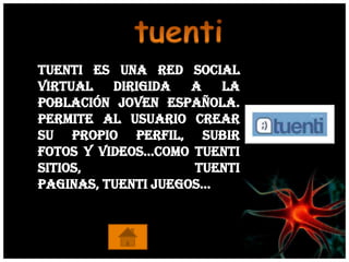 Tuenti es una red social
virtual   dirigida   a  la
población joven española.
Permite al usuario crear
su propio perfil, subir
fotos y videos…Como tuenti
sitios,              tuenti
paginas, tuenti juegos…
 