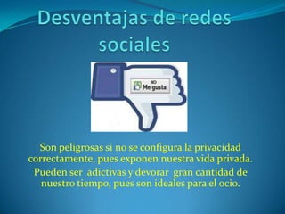 Son peligrosas si no se configura la privacidad
correctamente, pues exponen nuestra vida privada.
 Pueden ser adictivas y devorar gran cantidad de
   nuestro tiempo, pues son ideales para el ocio.
 