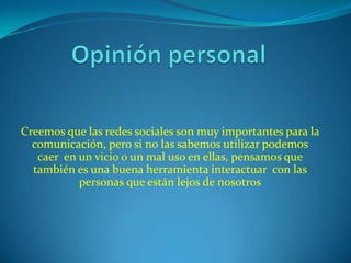 Creemos que las redes sociales son muy importantes para la
  comunicación, pero si no las sabemos utilizar podemos
   caer en un vicio o un mal uso en ellas, pensamos que
  también es una buena herramienta interactuar con las
           personas que están lejos de nosotros
 