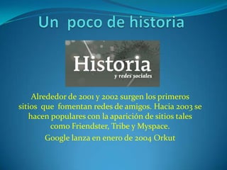 Alrededor de 2001 y 2002 surgen los primeros
sitios que fomentan redes de amigos. Hacia 2003 se
   hacen populares con la aparición de sitios tales
         como Friendster, Tribe y Myspace.
        Google lanza en enero de 2004 Orkut
 