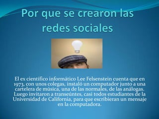 El ex científico informático Lee Felsenstein cuenta que en
1973, con unos colegas, instaló un computador junto a una
 cartelera de música, una de las normales, de las análogas.
Luego invitaron a transeúntes, casi todos estudiantes de la
Universidad de California, para que escribieran un mensaje
                     en la computadora.
 