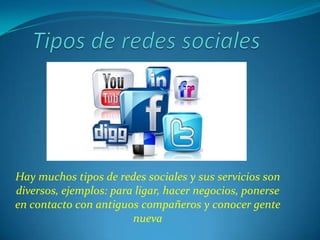 Hay muchos tipos de redes sociales y sus servicios son
diversos, ejemplos: para ligar, hacer negocios, ponerse
en contacto con antiguos compañeros y conocer gente
                        nueva
 