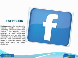 facebook
Facebook es un sitio web de redes
sociales     creado   por    Mark
Zuckerberg y fundado por Eduardo
Saverin, Chris Hughes, Dustin
Moskovitz y Mark Zuckerberg.
Originalmente era un sitio para
estudiantes de la Universidad de
Harvard, pero actualmente está
abierto a cualquier persona que
tenga una cuenta de correo
electrónico.




    anterior                        índice
 