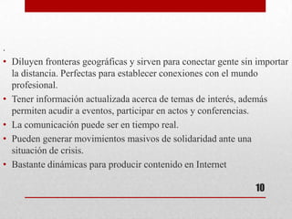 .
• Diluyen fronteras geográficas y sirven para conectar gente sin importar
  la distancia. Perfectas para establecer conexiones con el mundo
  profesional.
• Tener información actualizada acerca de temas de interés, además
  permiten acudir a eventos, participar en actos y conferencias.
• La comunicación puede ser en tiempo real.
• Pueden generar movimientos masivos de solidaridad ante una
  situación de crisis.
• Bastante dinámicas para producir contenido en Internet

                                                                10
 