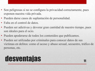 • Son peligrosas si no se configura la privacidad correctamente, pues
  exponen nuestra vida privada.
• Pueden darse casos de suplantación de personalidad.
• Falta en el control de datos.
• Pueden ser adictivas y devorar gran cantidad de nuestro tiempo, pues
  son ideales para el ocio.
• Pueden apoderarse de todos los contenidos que publicamos.
• Pueden ser utilizadas por criminales para conocer datos de sus
  víctimas en delitos: como el acoso y abuso sexual, secuestro, tráfico de
  personas, etc.


   desventajas                                                    11
 