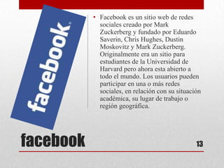 • Facebook es un sitio web de redes
             sociales creado por Mark
             Zuckerberg y fundado por Eduardo
             Saverin, Chris Hughes, Dustin
             Moskovitz y Mark Zuckerberg.
             Originalmente era un sitio para
             estudiantes de la Universidad de
             Harvard pero ahora esta abierto a
             todo el mundo. Los usuarios pueden
             participar en una o más redes
             sociales, en relación con su situación
             académica, su lugar de trabajo o
             región geográfica.




facebook                                         13
 