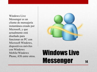 Windows Live
Messenger es un
cliente de mensajería
instantánea creado por
Microsoft, y que
actualmente está
diseñado para
funcionar en PC con
Microsoft Windows,
dispositivos móviles
con Windows
Mobile/Windows
Phone, iOS entre otros.
                          Windows Live
                          Messenger      14
 