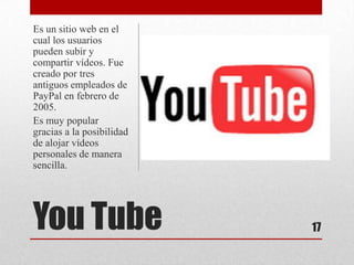 Es un sitio web en el
cual los usuarios
pueden subir y
compartir vídeos. Fue
creado por tres
antiguos empleados de
PayPal en febrero de
2005.
Es muy popular
gracias a la posibilidad
de alojar vídeos
personales de manera
sencilla.




You Tube                   17
 