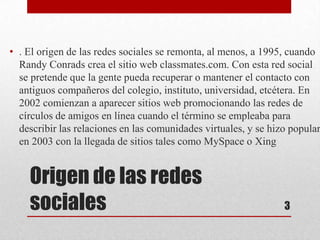 • . El origen de las redes sociales se remonta, al menos, a 1995, cuando
  Randy Conrads crea el sitio web classmates.com. Con esta red social
  se pretende que la gente pueda recuperar o mantener el contacto con
  antiguos compañeros del colegio, instituto, universidad, etcétera. En
  2002 comienzan a aparecer sitios web promocionando las redes de
  círculos de amigos en línea cuando el término se empleaba para
  describir las relaciones en las comunidades virtuales, y se hizo popular
  en 2003 con la llegada de sitios tales como MySpace o Xing


    Origen de las redes
    sociales                                                     3
 