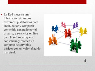 • La Red muestra una
  hibridación de ambos
  extremos: plataformas para
  crear, editar y compartir
  contenido generado por el
  usuario; y servicios on line
  para la red social que se
  consolidan y ofrecen un
  conjunto de servicios
  básicos con un valor añadido
  marginal.

                                 6
 