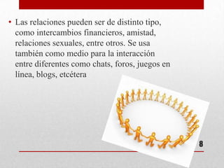 • Las relaciones pueden ser de distinto tipo,
  como intercambios financieros, amistad,
  relaciones sexuales, entre otros. Se usa
  también como medio para la interacción
  entre diferentes como chats, foros, juegos en
  línea, blogs, etcétera




                                                  8
 
