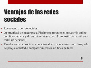 Ventajas de las redes
  sociales
• Reencuentro con conocidos.
• Oportunidad de integrarse a Flashmobs (reuniones breves vía online
  con fines lúdicos y de entretenimiento con el propósito de movilizar a
  miles de personas)
• Excelentes para propiciar contactos afectivos nuevos como: búsqueda
  de pareja, amistad o compartir intereses sin fines de lucro.


                                                                 9
 
