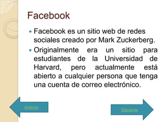 Facebook
   Facebook es un sitio web de redes
    sociales creado por Mark Zuckerberg.
   Originalmente era un sitio para
    estudiantes de la Universidad de
    Harvard, pero actualmente está
    abierto a cualquier persona que tenga
    una cuenta de correo electrónico.

Anterior
                             Siguiente
 