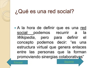 ¿Qué es una red social?

   A la hora de definir que es una red
    social podemos recurrir a la
    Wikipedia, pero para definir el
    concepto podemos decir: “es una
    estructura virtual que genera enlaces
    entre las personas que la forman
    promoviendo sinergias colaborativas”
Principal                    Siguiente
 