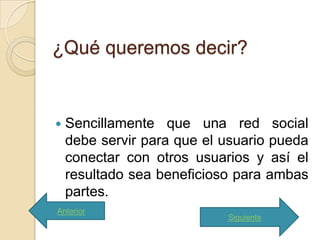 ¿Qué queremos decir?


   Sencillamente que una red social
    debe servir para que el usuario pueda
    conectar con otros usuarios y así el
    resultado sea beneficioso para ambas
    partes.
Anterior
                            Siguiente
 
