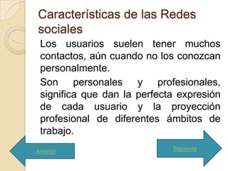 Características de las Redes
sociales
 Los usuarios suelen tener muchos
 contactos, aún cuando no los conozcan
 personalmente.
 Son personales y profesionales,
 significa que dan la perfecta expresión
 de cada usuario y la proyección
 profesional de diferentes ámbitos de
 trabajo.
Anterior                     Siguiente
 