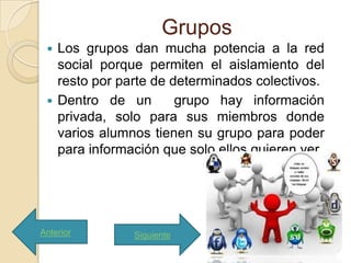Grupos
  Los grupos dan mucha potencia a la red
   social porque permiten el aislamiento del
   resto por parte de determinados colectivos.
  Dentro de un        grupo hay información
   privada, solo para sus miembros donde
   varios alumnos tienen su grupo para poder
   para información que solo ellos quieren ver




Anterior       Siguiente
 