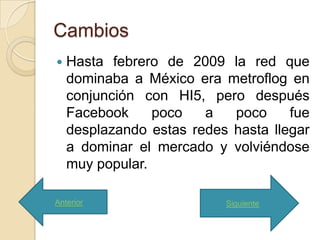 Cambios
   Hasta febrero de 2009 la red que
    dominaba a México era metroflog en
    conjunción con HI5, pero después
    Facebook     poco   a   poco     fue
    desplazando estas redes hasta llegar
    a dominar el mercado y volviéndose
    muy popular.

Anterior                   Siguiente
 