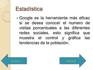 Estadística
       Google es la herramienta más eficaz
        si se desea conocer el numero de
        visitas porcentuales a las diferentes
        redes sociales, esto significa que
        muestra el control y gráfica las
        tendencias de la población.



Anterior                        Siguiente
 