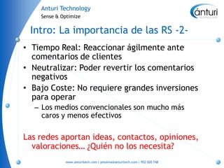 Anturi Technology
    Sense & Optimize


 Intro: La importancia de las RS -2-
• Tiempo Real: Reaccionar ágilmente ante
  comentarios de clientes
• Neutralizar: Poder revertir los comentarios
  negativos
• Bajo Coste: No requiere grandes inversiones
  para operar
  – Los medios convencionales son mucho más
    caros y menos efectivos

Las redes aportan ideas, contactos, opiniones,
  valoraciones… ¿Quién no los necesita?
             www.anturitech.com | pmolina@anturitech.com | 952 020 748
 