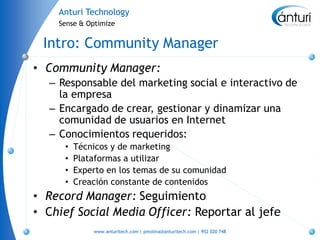 Anturi Technology
    Sense & Optimize


 Intro: Community Manager
• Community Manager:
  – Responsable del marketing social e interactivo de
    la empresa
  – Encargado de crear, gestionar y dinamizar una
    comunidad de usuarios en Internet
  – Conocimientos requeridos:
     •   Técnicos y de marketing
     •   Plataformas a utilizar
     •   Experto en los temas de su comunidad
     •   Creación constante de contenidos
• Record Manager: Seguimiento
• Chief Social Media Officer: Reportar al jefe
             www.anturitech.com | pmolina@anturitech.com | 952 020 748
 