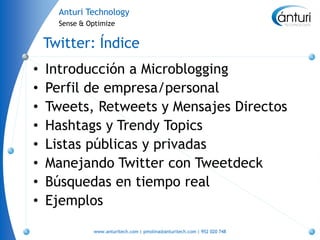 Anturi Technology
      Sense & Optimize


    Twitter: Índice
•   Introducción a Microblogging
•   Perfil de empresa/personal
•   Tweets, Retweets y Mensajes Directos
•   Hashtags y Trendy Topics
•   Listas públicas y privadas
•   Manejando Twitter con Tweetdeck
•   Búsquedas en tiempo real
•   Ejemplos
               www.anturitech.com | pmolina@anturitech.com | 952 020 748
 