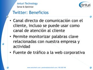 Anturi Technology
   Sense & Optimize


 Twitter: Beneficios
• Canal directo de comunicación con el
  cliente, incluso se puede usar como
  canal de atención al cliente
• Permite monitorizar palabras clave
  relacionadas con nuestra empresa y
  actividad
• Fuente de tráfico a la web corporativa


            www.anturitech.com | pmolina@anturitech.com | 952 020 748
 