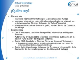Anturi Technology
       Sense & Optimize


    ¿Quién soy?
•   Formación
    – Ingeniero Técnico Informático por la Universidad de Málaga
    – Ingeniero Informático especializado en tecnologías de Internet por
      la Universidad de Ciencias Aplicadas de Turku (Finlandia)
    – Máster en Dirección de Empresas (MBA) por la Cámara de Comercio
      de Málaga
•   Experiencia
    – Casi 2 años como consultor de seguridad informática en Hispasec
      Sistemas
    – Autor de 92 artículos sobre seguridad informática publicados en el
      boletín “Una-al-día” de Hispasec Sistemas
    – Desde 2010: Fundador y Director Ejecutivo de Anturi Technology:
        • Empresa de ingeniería especializada en la monitorización y el control de
          entornos utilizando tecnologías inalámbricas
    – Desde Julio: Coordinador del grupo de Tecnología e Innovación de la
      Asociación de Jóvenes Empresarios de Málaga (AJE Málaga)



                  www.anturitech.com | pmolina@anturitech.com | 952 020 748
 