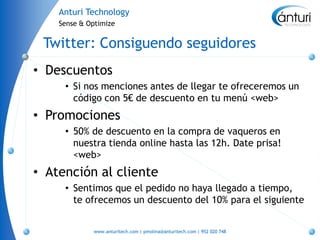 Anturi Technology
    Sense & Optimize


 Twitter: Consiguendo seguidores
• Descuentos
     • Si nos menciones antes de llegar te ofreceremos un
       código con 5€ de descuento en tu menú <web>
• Promociones
     • 50% de descuento en la compra de vaqueros en
       nuestra tienda online hasta las 12h. Date prisa!
       <web>
• Atención al cliente
     • Sentimos que el pedido no haya llegado a tiempo,
       te ofrecemos un descuento del 10% para el siguiente


             www.anturitech.com | pmolina@anturitech.com | 952 020 748
 