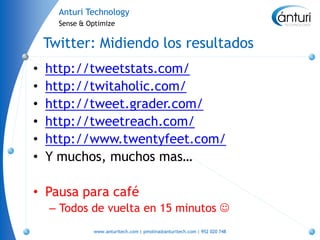 Anturi Technology
      Sense & Optimize


    Twitter: Midiendo los resultados
•   http://tweetstats.com/
•   http://twitaholic.com/
•   http://tweet.grader.com/
•   http://tweetreach.com/
•   http://www.twentyfeet.com/
•   Y muchos, muchos mas…

• Pausa para café
    – Todos de vuelta en 15 minutos 
               www.anturitech.com | pmolina@anturitech.com | 952 020 748
 