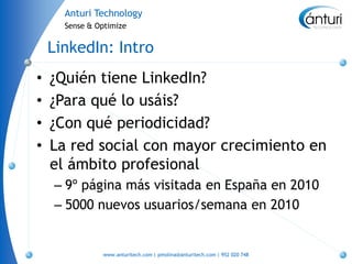 Anturi Technology
      Sense & Optimize


    LinkedIn: Intro
•   ¿Quién tiene LinkedIn?
•   ¿Para qué lo usáis?
•   ¿Con qué periodicidad?
•   La red social con mayor crecimiento en
    el ámbito profesional
    – 9º página más visitada en España en 2010
    – 5000 nuevos usuarios/semana en 2010


               www.anturitech.com | pmolina@anturitech.com | 952 020 748
 