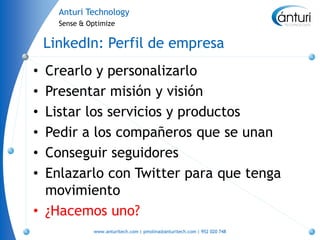 Anturi Technology
      Sense & Optimize


    LinkedIn: Perfil de empresa
• Crearlo y personalizarlo
• Presentar misión y visión
• Listar los servicios y productos
• Pedir a los compañeros que se unan
• Conseguir seguidores
• Enlazarlo con Twitter para que tenga
  movimiento
• ¿Hacemos uno?
               www.anturitech.com | pmolina@anturitech.com | 952 020 748
 