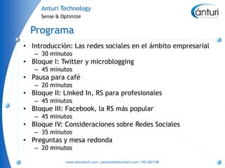 Anturi Technology
     Sense & Optimize


  Programa
• Introducción: Las redes sociales en el ámbito empresarial
   – 30 minutos
• Bloque I: Twitter y microblogging
   – 45 minutos
• Pausa para café
   – 20 minutos
• Bloque II: Linked In, RS para profesionales
   – 45 minutos
• Bloque III: Facebook, la RS más popular
   – 45 minutos
• Bloque IV: Consideraciones sobre Redes Sociales
   – 35 minutos
• Preguntas y mesa redonda
   – 20 minutos

              www.anturitech.com | pmolina@anturitech.com | 952 020 748
 