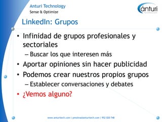 Anturi Technology
    Sense & Optimize


 LinkedIn: Grupos
• Infinidad de grupos profesionales y
  sectoriales
  – Buscar los que interesen más
• Aportar opiniones sin hacer publicidad
• Podemos crear nuestros propios grupos
  – Establecer conversaciones y debates
• ¿Vemos alguno?


             www.anturitech.com | pmolina@anturitech.com | 952 020 748
 