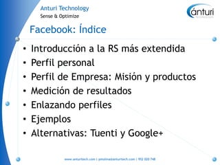 Anturi Technology
      Sense & Optimize


    Facebook: Índice
•   Introducción a la RS más extendida
•   Perfil personal
•   Perfil de Empresa: Misión y productos
•   Medición de resultados
•   Enlazando perfiles
•   Ejemplos
•   Alternativas: Tuenti y Google+

               www.anturitech.com | pmolina@anturitech.com | 952 020 748
 