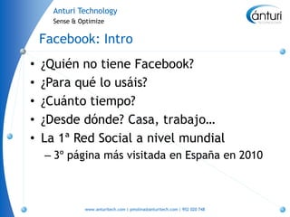 Anturi Technology
      Sense & Optimize


    Facebook: Intro
•   ¿Quién no tiene Facebook?
•   ¿Para qué lo usáis?
•   ¿Cuánto tiempo?
•   ¿Desde dónde? Casa, trabajo…
•   La 1ª Red Social a nivel mundial
    – 3º página más visitada en España en 2010



               www.anturitech.com | pmolina@anturitech.com | 952 020 748
 