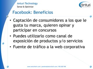 Anturi Technology
   Sense & Optimize


 Facebook: Beneficios
• Captación de consumidores a los que le
  gusta tu marca, quieren opinar y
  participar en concursos
• Puedes utilizarlo como canal de
  exposición de productos y/o servicios
• Fuente de tráfico a la web corporativa



            www.anturitech.com | pmolina@anturitech.com | 952 020 748
 