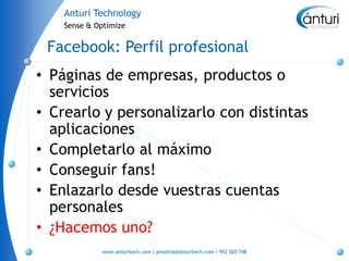 Anturi Technology
    Sense & Optimize


 Facebook: Perfil profesional
• Páginas de empresas, productos o
  servicios
• Crearlo y personalizarlo con distintas
  aplicaciones
• Completarlo al máximo
• Conseguir fans!
• Enlazarlo desde vuestras cuentas
  personales
• ¿Hacemos uno?
             www.anturitech.com | pmolina@anturitech.com | 952 020 748
 