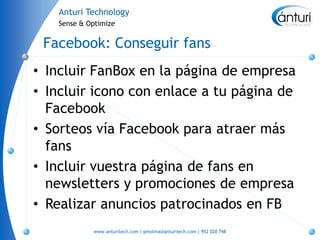 Anturi Technology
   Sense & Optimize


 Facebook: Conseguir fans
• Incluir FanBox en la página de empresa
• Incluir icono con enlace a tu página de
  Facebook
• Sorteos vía Facebook para atraer más
  fans
• Incluir vuestra página de fans en
  newsletters y promociones de empresa
• Realizar anuncios patrocinados en FB
            www.anturitech.com | pmolina@anturitech.com | 952 020 748
 