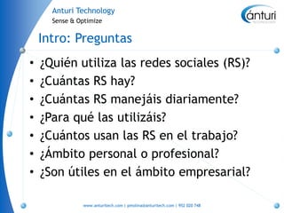 Anturi Technology
      Sense & Optimize


    Intro: Preguntas
•   ¿Quién utiliza las redes sociales (RS)?
•   ¿Cuántas RS hay?
•   ¿Cuántas RS manejáis diariamente?
•   ¿Para qué las utilizáis?
•   ¿Cuántos usan las RS en el trabajo?
•   ¿Ámbito personal o profesional?
•   ¿Son útiles en el ámbito empresarial?

               www.anturitech.com | pmolina@anturitech.com | 952 020 748
 