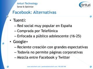 Anturi Technology
    Sense & Optimize


 Facebook: Alternativas
• Tuenti:
  – Red social muy popular en España
  – Comprada por Telefónica
  – Enfocada a público adolescente (16-25)
• Google+
  – Reciente creación con grandes espectativas
  – Todavía no permite páginas corporativas
  – Mezcla entre Facebook y Twitter

             www.anturitech.com | pmolina@anturitech.com | 952 020 748
 