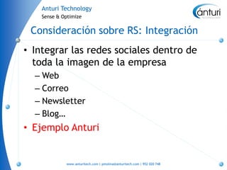 Anturi Technology
    Sense & Optimize


 Consideración sobre RS: Integración
• Integrar las redes sociales dentro de
  toda la imagen de la empresa
  – Web
  – Correo
  – Newsletter
  – Blog…
• Ejemplo Anturi


             www.anturitech.com | pmolina@anturitech.com | 952 020 748
 
