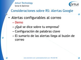 Anturi Technology
    Sense & Optimize


 Consideraciones sobre RS: Alertas Google

• Alertas configurables al correo
  – Demo
  – ¿Qué se dice sobre tu empresa?
  – Configuración de palabras clave
  – El sumario de las alertas llega al buzón de
    correo




             www.anturitech.com | pmolina@anturitech.com | 952 020 748
 