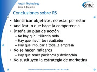 Anturi Technology
    Sense & Optimize


 Conclusiones sobre RS
• Identificar objetivos, no estar por estar
• Analizar lo que hace la competencia
• Diseña un plan de acción
  – No hay que utilizarlo todo
  – Hay que medir los resultados
  – Hay que implicar a toda la empresa
• No se hacen milagros
  – Hay que tener paciencia y dedicación
• No sustituyen la estrategia de marketing

             www.anturitech.com | pmolina@anturitech.com | 952 020 748
 