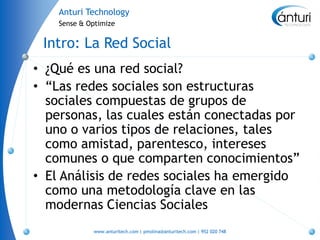 Anturi Technology
    Sense & Optimize


 Intro: La Red Social
• ¿Qué es una red social?
• “Las redes sociales son estructuras
  sociales compuestas de grupos de
  personas, las cuales están conectadas por
  uno o varios tipos de relaciones, tales
  como amistad, parentesco, intereses
  comunes o que comparten conocimientos”
• El Análisis de redes sociales ha emergido
  como una metodología clave en las
  modernas Ciencias Sociales
             www.anturitech.com | pmolina@anturitech.com | 952 020 748
 