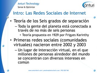 Anturi Technology
    Sense & Optimize


 Intro: Las Redes Sociales de Internet
• Teoría de los Seis grados de separación
  – Toda la gente del planeta está conectada a
    través de no más de seis personas
     • Teoría propuesta en 1929 por Frigyes Karinthy
• Primeras redes sociales (comunidades
  virtuales) nacieron entre 2002 y 2003
  – Un lugar de interacción virtual, en el que
    millones de personas alrededor del mundo
    se concentran con diversos intereses en
    común
             www.anturitech.com | pmolina@anturitech.com | 952 020 748
 